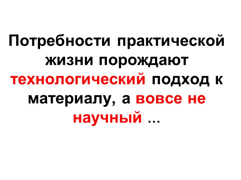 Потребности практической жизни порождают  технологический подход к материалу, а вовсе не научный …